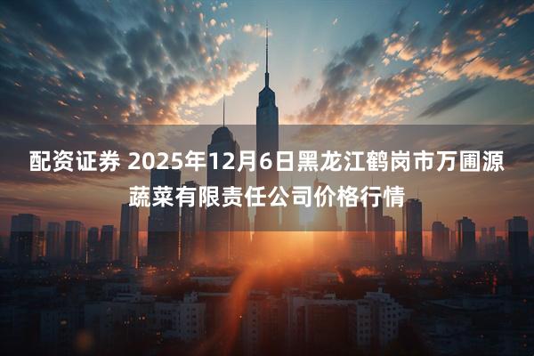 配资证券 2025年12月6日黑龙江鹤岗市万圃源蔬菜有限责任公司价格行情