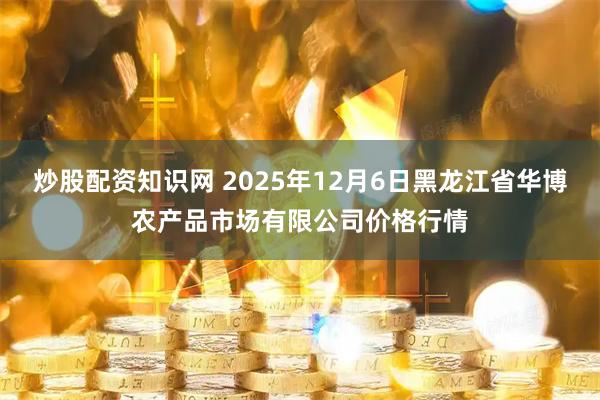 炒股配资知识网 2025年12月6日黑龙江省华博农产品市场有限公司价格行情