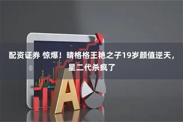 配资证券 惊爆！晴格格王艳之子19岁颜值逆天，星二代杀疯了