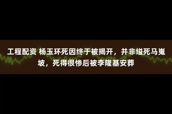 工程配资 杨玉环死因终于被揭开，并非缢死马嵬坡，死得很惨后被李隆基安葬