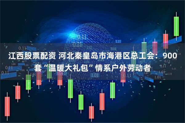 江西股票配资 河北秦皇岛市海港区总工会：900套“温暖大礼包”情系户外劳动者