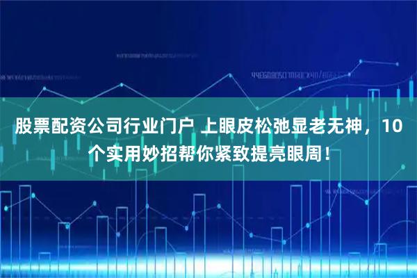 股票配资公司行业门户 上眼皮松弛显老无神，10个实用妙招帮你紧致提亮眼周！