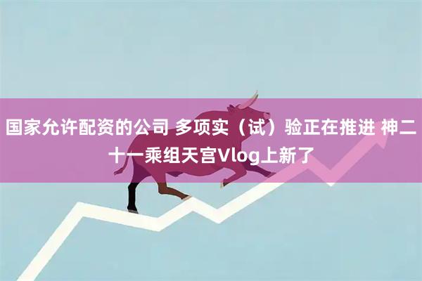 国家允许配资的公司 多项实（试）验正在推进 神二十一乘组天宫Vlog上新了